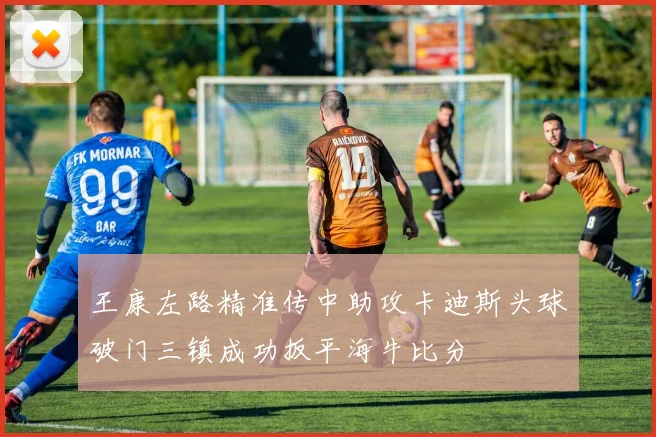 王康左路精准传中助攻卡迪斯头球破门三镇成功扳平海牛比分